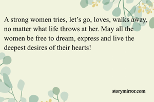 A strong women tries, let’s go, loves, walks away, no matter what life throws at her. May all the women be free to dream, express and live the deepest desires of their hearts!