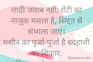 लाठी जवाब नहीं, रोटी का
नाज़ुक मसला है, शिद्दत से संभाला जाए।
मशीन का पुर्जा-पुर्जा है बदहाली का शिकार,
हर निज़ाम को इसका एहसास कराया जाए।