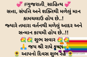 💞 #ગુજરાતી_સાહિત્ય 💞
સત્તા, સંપત્તિ અને શક્તિથી મળેલું માન કામચલાઉ હોય છે..!
જ્યારે તમારા વર્તનથી મળેલું આદર અને સન્માન કાયમી હોય છે..!!
  💐💐 શુભ સવાર 💐💐
   🙏 જય શ્રી રાધે કૃષ્ણ 🙏
🌻 આપનો દિવસ શુભ રહે 🌻