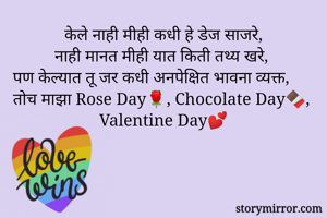 केले नाही मीही कधी हे डेज साजरे,
नाही मानत मीही यात किती तथ्य खरे,
पण केल्यात तू जर कधी अनपेक्षित भावना व्यक्त,
तोच माझा Rose Day🌹, Chocolate Day🍫, 
Valentine Day💕
