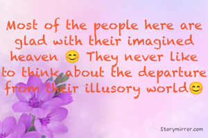 Most of the people here are glad with their imagined heaven 😊 They never like to think about the departure from their illusory world😊