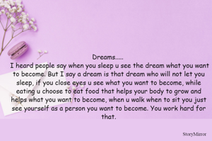 Dreams..... 
 I heard people say when you sleep u see the dream what you want to become. But I say a dream is that dream who will not let you sleep, if you close eyes u see what you want to become, while eating u choose to eat food that helps your body to grow and helps what you want to become, when u walk when to sit you just see yourself as a person you want to become. You work hard for that.