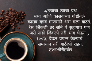 #ज्याचा त्याचा प्रश्न
ससा आणि कासवाच्या गोष्टीतलं 
कासव व्हावं माणसाने अस मला वाटतं. 
रेस जिंकली तर सोने पे सुहागाच पण 
जरी नाही जिंकलो तरी भाग घेऊन , 
१००% देऊन प्रयत्न केल्याचं 
समाधान तरी गाठीशी राहतं.
©®गौरीहर्षल

