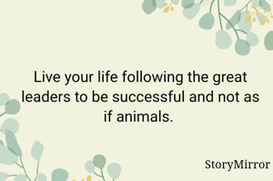 Live your life following the great leaders to be successful and not as if animals. 