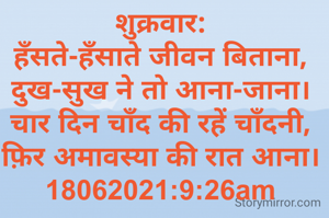 शुक्रवार:
हँसते-हँसाते जीवन बिताना,
दुख-सुख ने तो आना-जाना।
चार दिन चाँद की रहें चाँदनी,
फ़िर अमावस्या की रात आना।
18062021:9:26am