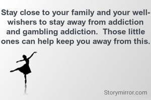 Stay close to your family and your well-wishers to stay away from addiction and gambling addiction.  Those little ones can help keep you away from this.