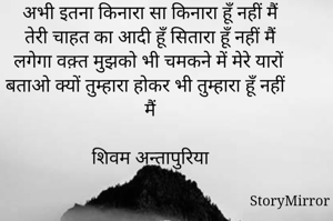 अभी इतना किनारा सा किनारा हूँ नहीं मैं 
तेरी चाहत का आदी हूँ सितारा हूँ नहीं मैं 
लगेगा वक़्त मुझको भी चमकने में मेरे यारों 
बताओ क्यों तुम्हारा होकर भी तुम्हारा हूँ नहीं मैं 

शिवम अन्तापुरिया