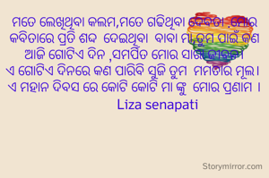 ମତେ ଲେଖିଥିବା କଲମ,ମତେ ଗଢିଥିବା ଦେବତା .ମୋର କବିତାରେ ପ୍ରତି ଶଦ୍ଦ  ଦେଇଥିବା  ବାବା ମା,ତୁମ ପାଇଁ କଣ ଆଜି ଗୋଟିଏ ଦିନ ,ସମର୍ପିତ ମୋର ସାରା ଜୀବନ।
ଏ ଗୋଟିଏ ଦିନରେ କଣ ପାରିବି ସୁଜି ତୁମ  ମମତାର ମୂଲ। 
ଏ ମହାନ ଦିବସ ରେ କୋଟି କୋଟି ମା ଙ୍କୁ  ମୋର ପ୍ରଣାମ ।
              Liza senapati
