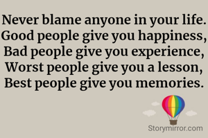 Never blame anyone in your life.
Good people give you happiness,
Bad people give you experience,
Worst people give you a lesson,
Best people give you memories.