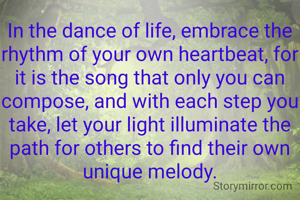In the dance of life, embrace the rhythm of your own heartbeat, for it is the song that only you can compose, and with each step you take, let your light illuminate the path for others to find their own unique melody.