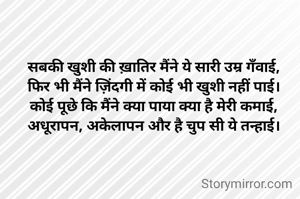 सबकी खुशी की ख़ातिर मैंने ये सारी उम्र गँवाई,
फिर भी मैंने ज़िंदगी में कोई भी खुशी नहीं पाई।
कोई पूछे कि मैंने क्या पाया क्या है मेरी कमाई,
अधूरापन, अकेलापन और है चुप सी ये तन्हाई।