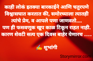 काही लोकं इतक्या बारकाईने आणि चतुरपणे विश्वासघात करतात की, समोरच्याला त्यातही त्यांचे प्रेम, व आपले पणा जाणवतो....
पण ही फसवणूक खूप काळ टिकून राहत नाही. कारण शेवटी सत्य एक दिवस बाहेर येणारच ....

✍️ शुभांगी
