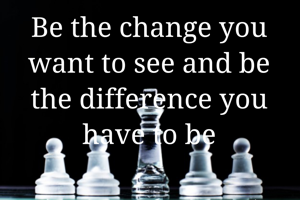 Be the change you want to see and be the difference you have to be