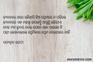 ଜୀବନରେ ଥରେ କୈାଣସି ଝିଅ ପ୍ରେମରେ ନ ପଡ଼ିଲେ 
ଜୀବନରେ ଏକ ମହତ୍ତ୍ଵ ଉପଲବ୍ଧି ଅପୂର୍ଣ୍ଣ ରହିଯାଏ
ଦେହ ମନ ହୃଦୟ ଦେଇ ଯେତେ ଭଲ ପାଇଲେ ବି
ପତ୍ନୀ କେବେହେଲେ ପ୍ରେମିକାର ପ୍ରେମ ଦେଇପାରେ ନାହିଁ

ସତ୍ୟବ୍ରତ ସେଠୀ