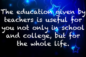 The education given by teachers is useful for you not only in school and college, but for the whole life.