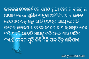 ଜୀବନର ବେଳାଭୂମିରେ ସମୟ ରୂପୀ ଢେ଼ଉର ବାରମ୍ବାର ଆଘାତ କେବେ ଖୁସିର ଶାମୁକା ଆଣିଦିଏ ଆଉ କେବେ ବେଦନାର ଶକ୍ତ ଧକ୍କା ସାଜି ହୃଦୟର ଖଣ୍ଡେ ଯେମିତି ଭସେଇ ନେଇଯାଏ.ତେବେ ଜୀବନ ତ ଆଉ ସମୁଦ୍ର ବେଳା ପରି ଅଟକି ରହେନି.ଆଗକୁ ବଢିଚାଲେ ଆଉ ଚାଲିବ ମଧ୍ୟ.ହଁ କେବଳ ସ୍ମୃତି କିଛି କିଛି ପାଦ ଚିହ୍ନ ଛାଡିଯାଏ.