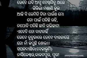 କେବେ ଯଦି ଆସୁ ଦେଖିଯିବୁ ଥରେ
              ଲିଭିଲା ମଶାଣି ଜୁଇ
ଆଜି ବି କେମିତି ଚିତା ପାଉଁଶ ମୋ
         ତୋ ପାଇଁ ପଡିଛି ରହି,  
ନପୋଡି ପଡିଛି ଛାତି କଲିଜାଟା
ଏବେବି ତୋ ବାଟଚାହିଁ
କେବେ କୁହୁଳାରେ କେବେ ବାଉଳାରେ
ତୋ ନାଁ ଜପୁଛି ଶୋଇ।।
ତପନଦୀକ୍ଷିତ(ବେଳାଭୂମି)
ନାସିକେଶ୍ଵର,କାକଟପୁର, ପୁରୀ
