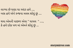 લાગ્યા છે ઘણા ઘા અંદર હવે ...,
બસ હવે એને રુજવા મલમ શોધું છું ....

થયા એમની પાછળ એવા " ઘાયલ  " ....,
કે હવે દરેક પળ માં એમને શોધું છું ...

