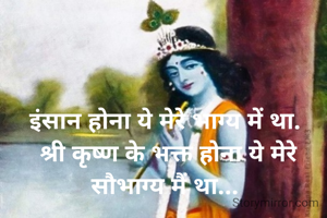 इंसान होना ये मेरे भाग्य में था. 
श्री कृष्ण के भक्त होना ये मेरे सौभाग्य मैं था... 