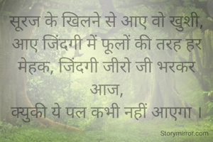 सूरज के खिलने से आए वो खुशी,
आए जिंदगी में फूलों की तरह हर मेहक, जिंदगी जीरो जी भरकर आज,
क्युकी ये पल कभी नहीं आएगा ।