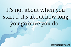It's not about when you start.... it's about how long you go once you do..