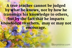 A true teacher cannot be judged by what he knows, nor by how he transmits his knowledge to others, but by the fact that he imparts knowledge to others.  may or may not encourage.