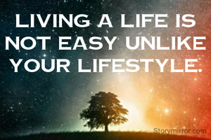 Living a life is not easy unlike your lifestyle.