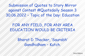 Submission of Quotes to Story Mirror against Contest #Quotsdaily Season 3
30.06.2022 – Topic of the Day: Education

FOR ANY FIELD, FOR ANY AREA
EDUCATION WOULD BE CRITERIA

Bharat D Thacker, ‘Saurabh’
Gandhidham – Kutch.