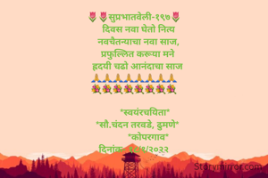 🌷🌷सुप्रभातवेली-१९७🌷
    दिवस नवा घेतो नित्य
    नवचैतन्याचा नवा साज,
    प्रफुल्लित करूया मने 
   ह्रदयी चढो आनंदाचा साज
🙏🙏🙏🙏🙏🙏🙏🙏
💐💐💐💐💐💐💐💐

         *स्वयंरचयिता*
   *सौ.चंदन तरवडे, ढुमणे*
            *कोपरगाव*
दिनांक- १८/१/२०२२