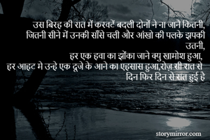 उस बिरह की रात में करवटें बदली दोनों ने ना जाने कितनी,
जितनी सीने में उनकी साँसे चली और आंखो की पलके झपकी उतनी,
हर एक हवा का झोंका जाने क्यु खामोश हुआ,
हर आहट मे उन्हे एक दूजे के आने का एहसास हुआ,रोज़ सी रात से दिन फिर दिन से रात हुई है