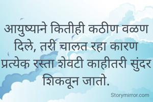 आयुष्याने कितीही कठीण वळण दिले, तरी चालत रहा कारण प्रत्येक रस्ता शेवटी काहीतरी सुंदर शिकवून जातो.