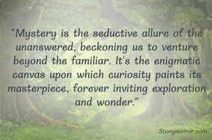 "Mystery is the seductive allure of the unanswered, beckoning us to venture beyond the familiar. It's the enigmatic canvas upon which curiosity paints its masterpiece, forever inviting exploration and wonder."