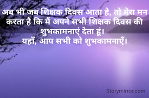 अब भी जब शिक्षक दिवस आता है, तो मेरा मन करता है कि मैं अपने सभी शिक्षक दिवस की शुभकामनाएं देता हूं।  
यहाँ, आप सभी को शुभकामनाएँ।
