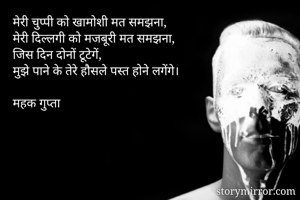 मेरी चुप्पी को खामोशी मत समझना,
मेरी दिल्लगी को मजबूरी मत समझना,
जिस दिन दोनों टूटेगें,
मुझे पाने के तेरे हौसले पस्त होने लगेंगे।

महक गुप्ता 