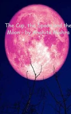The Cup, The Spoon And The Moon - By Anahita Mishra