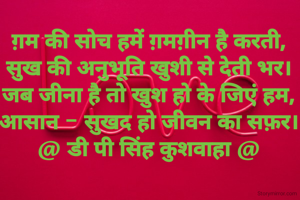 ग़म की सोच हमें ग़मग़ीन है करती,
सुख की अनुभूति खुशी से देती भर।
जब जीना है तो खुश हो के जिएं हम,
आसान - सुखद हो जीवन का सफ़र।
@ डी पी सिंह कुशवाहा @