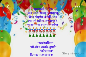 🌷🌷सुप्रभातवेली-१७३🌷
  सण आज आला नाताळाचा
 ख्रिस्त येशूच्या जन्मदिनाचा
  त्यागाचे प्रतिक अजरामर हे
 ध्यास घ्यावा त्यांच्या भक्तीचा
🙏🙏🙏🙏🙏🙏🙏🙏
🎅🏽🎅🏽🎅🏽🎅🏽🎅🏽🎅🏽🎅🏽🎅🏽
🌲🌲🌲🌲🌲🌲🌲🌲

         *स्वयंरचयिता*
   *सौ.चंदन तरवडे, ढुमणे*
            *कोपरगाव*
दिनांक-२५/१२/२०२१