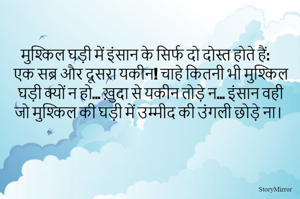मुश्किल घड़ी में इंसान के सिर्फ दो दोस्त होते हैं: एक सब्र और दूसरा यकीन! चाहे कितनी भी मुश्किल घड़ी क्यों न हो... ख़ुदा से यकीन तोड़े न... इंसान वही जो मुश्किल की घड़ी में उम्मीद की उंगली छोड़े ना।