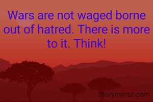 Wars are not waged borne out of hatred. There is more to it. Think!