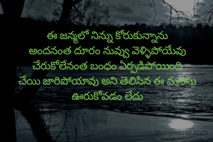 ఈ జన్మలో నిన్ను కోరుకున్నాను
అందనంత దూరం నువ్వు వెళ్ళిపోయేవు
చేరుకోలేనంత బంధం ఏర్పడిపోయింది
చేయి జారిపోయావు అని తెలిసిన ఈ మనసు ఊరుకోవడం లేదు