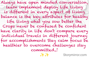 Always have open minded conversation, learn implement deploy Life living is different in every aspect of living balance is the key attributes for healthy life living what you sow better the Crops never be confused be confident have clarity in life don't compare every individual travels in different journey for accomplishments Stay calm focus be healthier to overcome challenges stay committed..!
✨✨