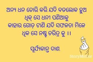 ଅନ୍ୟ ଧନ ଚୋରି କରି ଯଦି ବଡଲୋକ ହୁଅ
ଧିକ୍ ସେ ଧନୀ ପଣିଆକୁ
କାହାର ଗୋଡ଼ ଟାଣି ଯଦି ସଫଳତା ମିଳେ
ଧିକ ସେ ନଷ୍ଟ ଚରିତ୍ର କୁ ।।

ସୂର୍ଯ୍ୟକାନ୍ତ ଦାଶ.