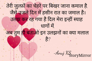 तेरी ज़ुल्फ़ों का चेहरे पर बिखर जाना कमाल है,
जैसे उजले दिन में हसीन रात का जमाल है।
उलझ कर रह गया है दिल मेरा इन्हीं स्याह धागों में,
अब तुम ही बताओ इन उलझनों का क्या मलाल है?

                      ~Anuj KS
