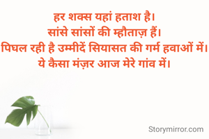 हर शक्स यहां हताश है।
सांसे सांसों की म्हौताज़ हैं।
पिघल रही है उम्मीदें सियासत की गर्म हवाओं में।
ये कैसा मंज़र आज मेरे गांव में।