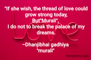 "If she wish, the thread of love could grow strong today,
But"Murali", 
I do not to break the palace of my dreams.

-Dhanjibhai gadhiya 
"murali" 
