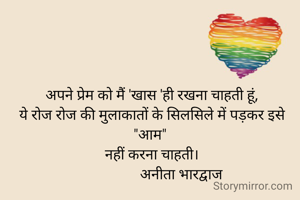 अपने प्रेम को मैं 'खास 'ही रखना चाहती हूं,
ये रोज रोज की मुलाकातों के सिलसिले में पड़कर इसे "आम" 
नहीं करना चाहती।
                अनीता भारद्वाज