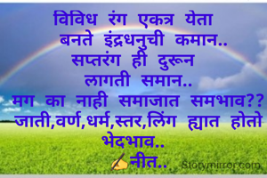 विविध रंग एकत्र येता 
 बनते इंद्रधनुची कमान..
सप्तरंग ही दुरून 
लागती समान..
मग का नाही समाजात समभाव??
जाती,वर्ण,धर्म,स्तर,लिंग ह्यात होतो भेदभाव.. 
✍नीत..


 


