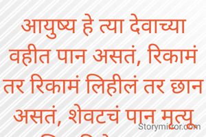 आयुष्य हे त्या देवाच्या वहीत पान असतं, रिकामं तर रिकामं लिहीलं तर छान असतं, शेवटचं पान मृत्यू आणि पहिले पान जन्म असतं, मधली पानं तर आपणच भरायची कारण ती आपलं कर्म असतं..... 