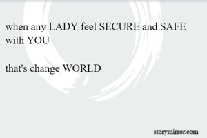 when any LADY feel SECURE and SAFE with YOU

that's change WORLD