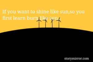 If you want to shine like sun,so you  first learn burn like sun..